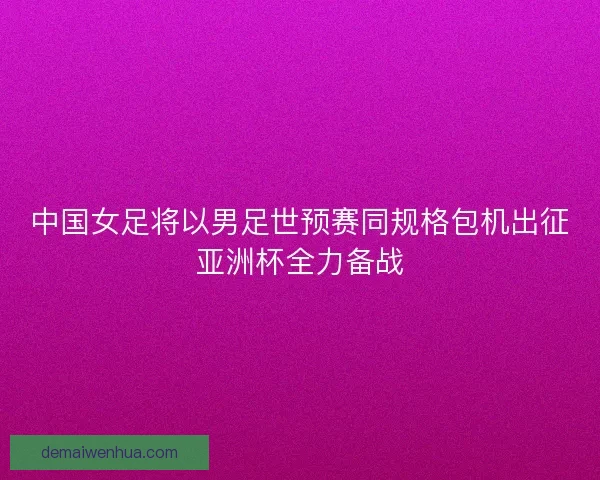 中国女足将以男足世预赛同规格包机出征亚洲杯全力备战